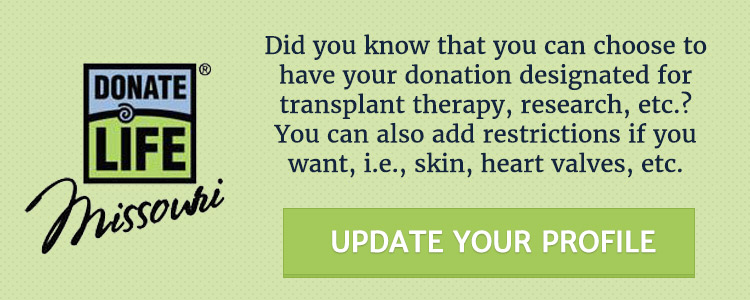 Update your Missouri Donate Life Profile! Did you know that you can choose to have your donation designated for transplant therapy, research, etc? You can also add restrictions if you want, ie., skin, heart valves, etc.