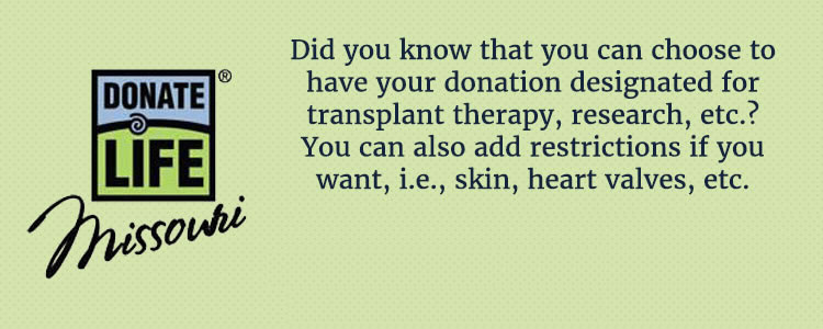 Update your Missouri Donate Life Profile! Did you know that you can choose to have your donation designated for transplant therapy, research, etc? You can also add restrictions if you want, ie., skin, heart valves, etc.